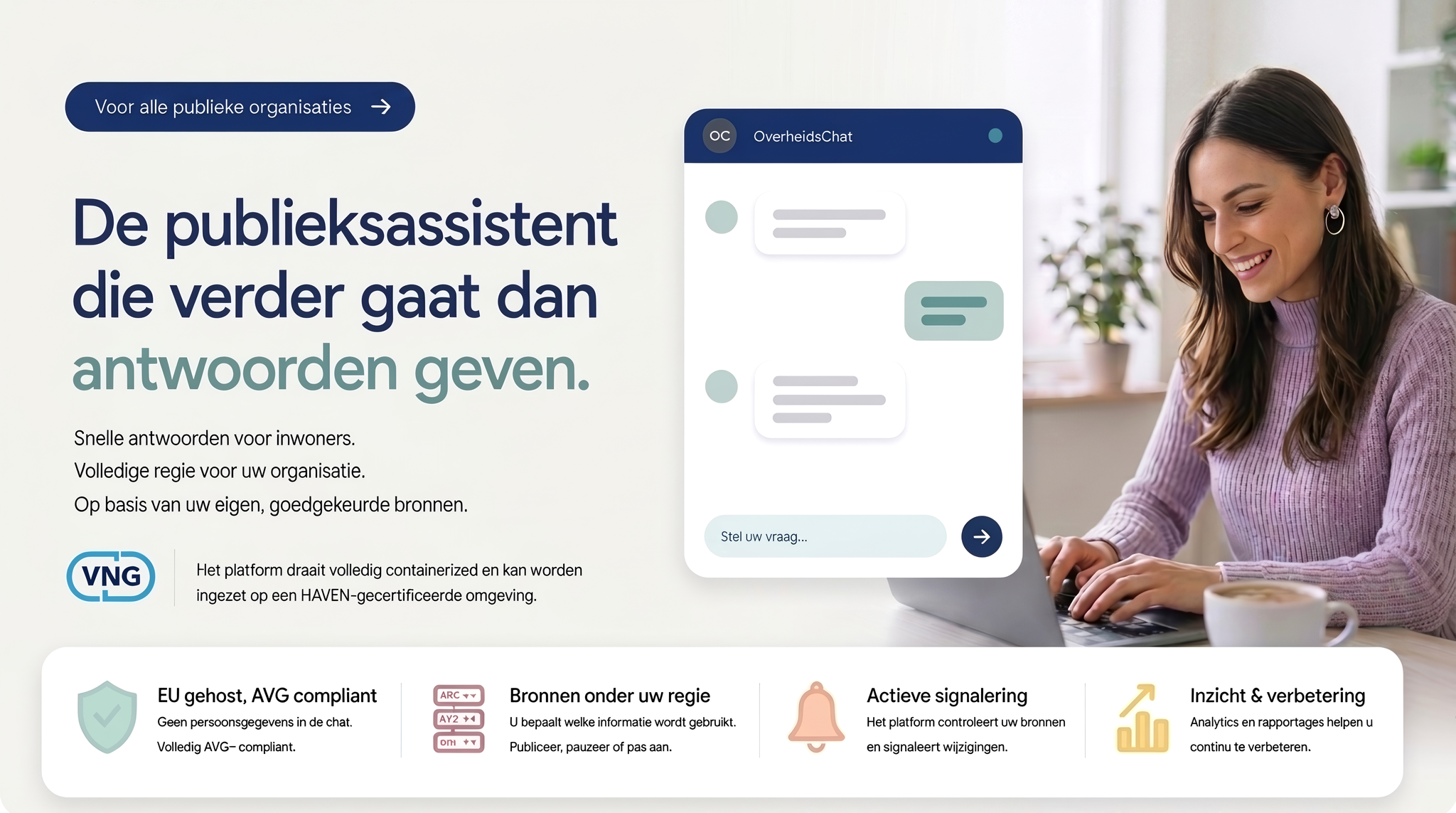 OverheidsChat: de publieksassistent die verder gaat dan antwoorden geven. Voor alle publieke organisaties. Snelle antwoorden voor inwoners, volledige regie voor uw organisatie, op basis van uw eigen goedgekeurde bronnen. In samenwerking met VNG: het platform draait volledig containerized en kan worden ingezet op een HAVEN-gecertificeerde omgeving. EU gehost en AVG-compliant, bronnen onder uw regie, actieve signalering, inzicht en verbetering.